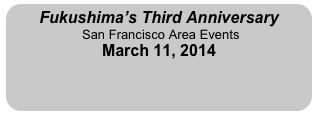 Fukushima’s Third Anniversary
 San Francisco Area Events
March 11, 2014
