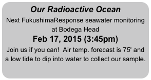 Our Radioactive Ocean
Next FukushimaResponse seawater monitoring at Bodega Head
Feb 17, 2015 (3:45pm)
Join us if you can!  Air temp. forecast is 75' and a low tide to dip into water to collect our sample.